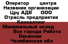 Оператор Call-центра › Название организации ­ Цру АДВ777, ООО › Отрасль предприятия ­ Консалтинг › Минимальный оклад ­ 50 000 - Все города Работа » Вакансии   . Челябинская обл.,Миасс г.